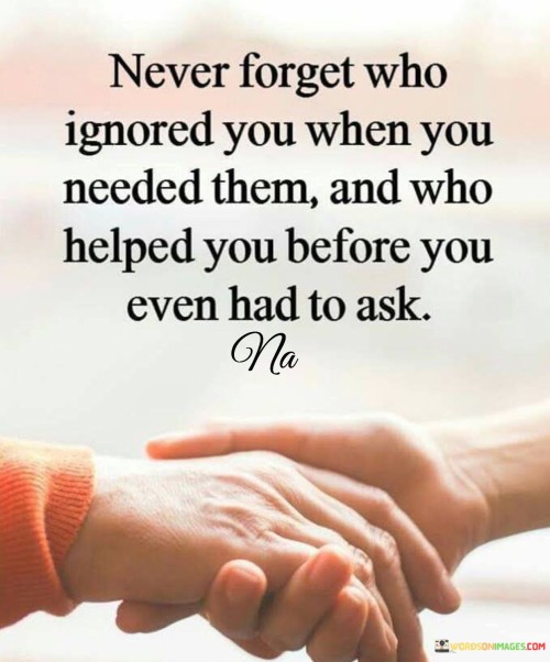 Never forget who ignored you when you needed them and who helped you before you even had to ask quot