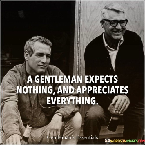 In life, a true gentleman doesn't wait for things to come his way, nor does he demand too much. Instead, he values all that he receives. He finds happiness in appreciating even the smallest gifts or kind gestures. This approach brings happiness and respect for others.

This saying offers a meaningful lesson. It shows that having fewer expectations leads to more gratitude. It encourages finding joy in the simple moments and appreciating what you have. This perspective fosters contentment and respect for the efforts of others.

It suggests that by not assuming, you open doors to surprise and delight. When you let go of rigid desires, you embrace life's offerings. This outlook fosters humility and kind-heartedness, making a gentleman's journey rich with positivity and understanding.