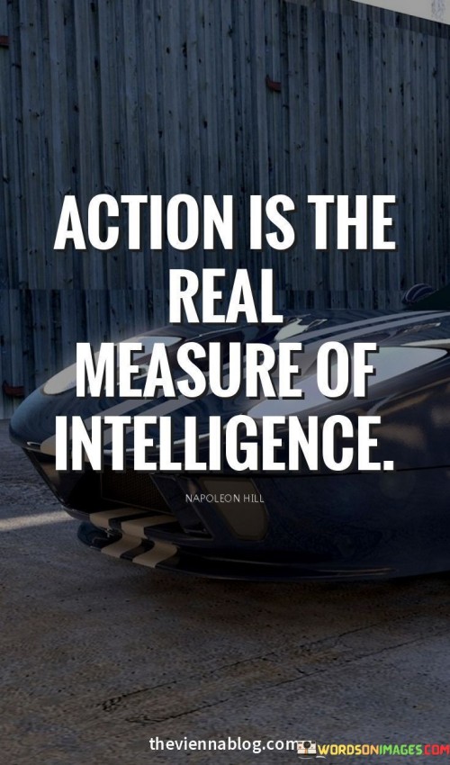 This quote, "Action Is The Real Measure Of Intelligence," suggests that a person's true smarts are best revealed through their actions. Intelligence is not just about what one knows, but how effectively one applies that knowledge. 

Practical decisions and problem-solving demonstrate intelligence better than mere theoretical understanding. Having information is insufficient; using it to make choices and achieve goals matters. 

The quote underscores that individuals who translate learning into action showcase a deeper intellect. Mere claims of cleverness fall short; authentic intelligence shines through how one deals with real-world challenges.