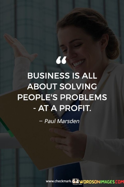 This quote conveys that the essence of business lies in addressing people's needs while generating profit. It's like offering solutions for a fee. Businesses thrive by providing products or services that solve customers' issues. Profit comes from meeting demands effectively and efficiently, creating a mutually beneficial exchange.

In business, you succeed by solving problems for people and making money from it. It's like turning challenges into opportunities. By offering valuable solutions that address customers' concerns, you not only help them but also create a sustainable enterprise.

A business's core purpose is to offer valuable solutions to customers' problems, which in turn generates revenue. By focusing on fulfilling needs and creating value, entrepreneurs can build profitable ventures that contribute positively to society while meeting their financial goals.