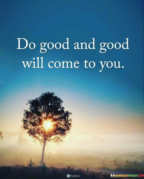 This quote conveys that performing positive actions results in positive outcomes. Kindness and generosity create a cycle of goodness. By extending goodwill, you set the stage for similar positive experiences to come your way. The energy you put into the world often returns to you.

When you do something good for others, positivity finds its way back to you. It's like spreading seeds of kindness. Your actions influence the environment around you, leading to a chain reaction of positive events and experiences in your own life.

Your actions have repercussions. By initiating positive acts and contributing to the well-being of others, you contribute to the creation of a harmonious and supportive atmosphere where positivity is more likely to flourish and benefit you in return.