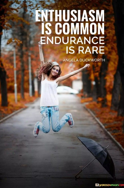 This quote contrasts enthusiasm with endurance. Enthusiasm is like initial excitement, while endurance is persistent effort. Many start with enthusiasm, but few maintain endurance. It's like sprinting versus running a marathon. Endurance requires determination and consistency, leading to greater achievements and distinguishing those who stick with their goals.

In simpler terms, the quote means that while many people start with excitement, only a few keep going when things get tough. It's like running a long race. Endurance is about persevering through challenges with consistent effort, setting you apart and leading to more substantial accomplishments.

Enthusiasm fades, but endurance sustains progress. By persevering through difficulties and consistently working towards goals, you achieve meaningful outcomes that result from sustained dedication, rather than just initial excitement.