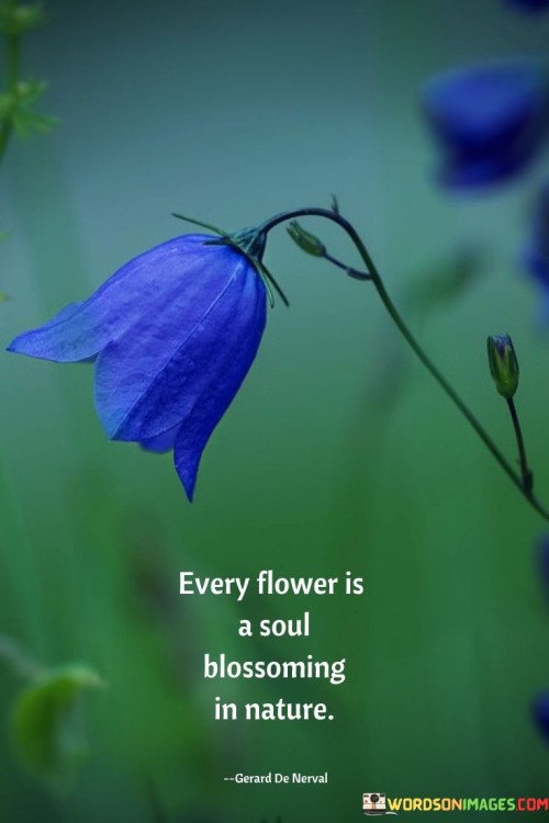 This quote celebrates the beauty and significance of flowers. Each flower is like a soul expressing itself in nature's garden. Flowers symbolize life's vibrancy and diversity. Just as people bloom into their true selves, flowers bloom to showcase their unique essence in the natural world.

Flowers are like souls unfolding in nature. It's like nature's art gallery. Flowers represent the uniqueness and beauty of life. Just as each person grows and develops, flowers also grow to display their individuality and contribute to the colorful tapestry of the environment.

Flowers symbolize the process of growth and self-expression. By observing flowers' blooming journey, we can reflect on our own development and the beauty of individuality both in nature and within ourselves.