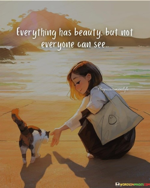This quote means that everything in the world is beautiful, but not everyone can recognize that beauty. It's like having a hidden treasure. People's ability to see beauty varies. By understanding this, you can learn to appreciate the beauty around you and have a more open perspective.

Everything has its own beauty, but not everyone can notice it. It's like a special quality that not everyone can see. People have different ways of looking at things, so what seems beautiful to one person might not to another.

Beauty is in different forms. By realizing that not everyone sees things the same way, you can respect different viewpoints and develop a greater appreciation for the beauty that exists in the world.