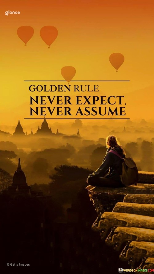 This quote emphasizes a mindset of openness and avoiding presumptions. It encourages letting go of expectations and assumptions to foster better understanding. By understanding this, you embrace the idea of approaching situations and people with an open mind, ready to accept whatever unfolds.

Stay receptive, not predictive. It's like leaving room for surprises. By adopting this approach, you create space for genuine interactions and prevent misunderstandings that can arise from preconceived notions.

Promote clear communication. By heeding this quote, you prioritize effective communication. It's akin to cultivating honest conversations free from assumptions. Embracing this notion allows for more authentic connections and reduces the chances of disappointment caused by unmet expectations.