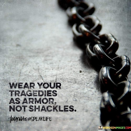 This quote suggests that tough times can be like armor, not chains. When you face tragedies, you can use them to make yourself stronger. It's like wearing protective gear instead of being tied down. Challenges can shape you, like armor shapes a fighter.

Tragedies have a choice effect: they can weaken or strengthen you. How you handle them matters. If you let them imprison you, they're like chains. Yet, if you learn from them, they empower you. They're tools for growth, not weights that hold you back.

So, turn hardships into strength. Don't allow them to control you. Wear them as armor, shielding you from more challenges ahead. They can be your source of power, not a form of restraint.