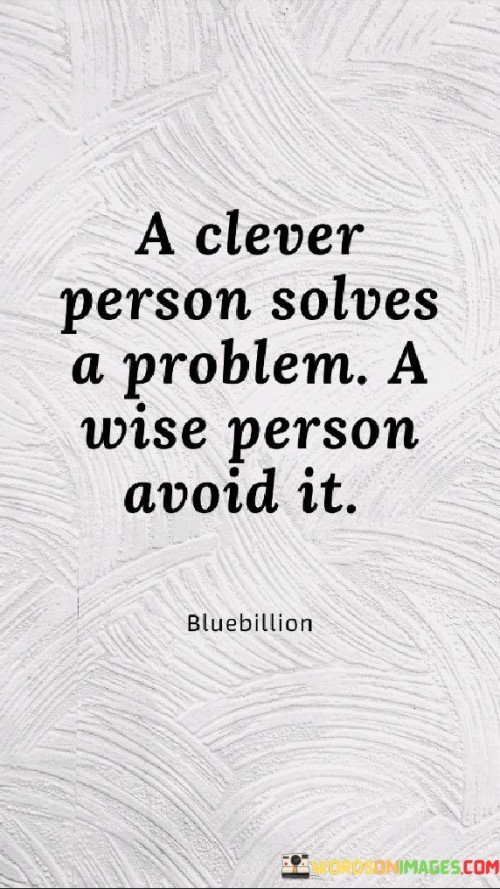 The quote, "A clever person solves a problem. A wise person avoids it," highlights the fundamental difference between intelligence and wisdom when it comes to addressing challenges and difficulties in life. It underscores that while cleverness and problem-solving skills are valuable and effective in dealing with existing issues, wisdom lies in the ability to prevent problems from arising in the first place through foresight, discernment, and proactive decision-making. The first part of the quote, "A clever person solves a problem," acknowledges the importance of intelligence, ingenuity, and resourcefulness in tackling issues when they arise. Clever individuals possess the ability to analyze situations, identify possible solutions, and employ their skills to address problems effectively. Their problem-solving capabilities often lead to innovative approaches that can resolve complex issues. On the other hand, the second part of the quote, "A wise person avoids it," suggests that wisdom goes beyond mere problem-solving and involves a more holistic approach to life. Wise individuals possess foresight and the ability to anticipate potential challenges, allowing them to take preventative measures to avoid or minimize those problems altogether. This proactive mindset helps them make informed decisions and avoid situations that may lead to difficulties or hardships. Wisdom involves considering the long-term consequences of our actions and choices, recognizing that prevention is often more efficient and beneficial than reacting to problems after they have occurred. By avoiding unnecessary risks, unnecessary conflicts, and making thoughtful decisions, wise individuals create a more harmonious and balanced life journey. Furthermore, wisdom also recognizes the value of learning from past experiences, using the lessons gained to make better choices in the future. By drawing on their knowledge and understanding, wise individuals can navigate life with a deeper sense of insight and self-awareness. In conclusion, the quote highlights the complementary nature of cleverness and wisdom in dealing with life's challenges. While cleverness allows us to address problems when they arise, wisdom encourages us to adopt a proactive and discerning approach, avoiding potential pitfalls and making choices that lead to a more harmonious and fulfilling life. By combining problem-solving skills with a foresighted and thoughtful mindset, individuals can cultivate a balance of intelligence and wisdom, guiding them towards a more enlightened and empowered path in life.
