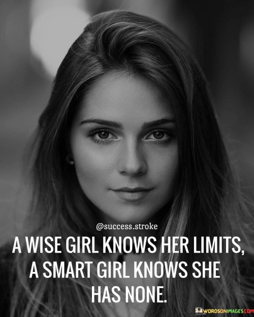 The quote, "A wise girl knows her limits, a smart girl knows she has none," illuminates the difference between wisdom and intelligence when it comes to recognizing and understanding personal boundaries and potential. Wisdom refers to the ability to discern one's limitations and act accordingly, making informed decisions about what is feasible and beneficial. 


A wise girl understands that everyone has limits, and acknowledging them is not a sign of weakness but rather a display of self-awareness and self-care. By recognizing her limits, she avoids overcommitting herself, burning out, or engaging in activities that may be detrimental to her physical, emotional, or mental health. 














































































































































































































































































































































































































































































































































































































































































































































































































































































































Knowing when to say no allows her to allocate her time and energy wisely and prioritize what truly matters. On the other hand, a smart girl recognizes the power of her intelligence and resourcefulness. She believes in her abilities to learn, grow, and tackle challenges. This self-assuredness can propel her to explore new opportunities, take risks, and reach for ambitious goals. The belief that she has no limits can be a driving force in her achievements, allowing her to push past obstacles and achieve remarkable things. The quote celebrates the balance between wisdom and intelligence. While it is essential to acknowledge and respect personal boundaries, it is also empowering to embrace a mindset that believes in one's potential and capabilities. Striking this balance allows for a well-rounded approach to life, where a wise girl knows when to take on challenges and when to step back, ensuring her overall well-being and growth.Moreover, it highlights the idea that wisdom and intelligence are not mutually exclusive but can complement each other. A wise girl can draw upon her intelligence to make informed decisions about her limits, and a smart girl can use her wisdom to recognize the importance of setting boundaries to maintain her mental and emotional equilibrium.In conclusion, the quote emphasizes the importance of both wisdom and intelligence in navigating life effectively. Understanding one's limits and having the courage to set boundaries is a display of wisdom and self-care. Simultaneously, believing in one's potential and recognizing that there are no limits to what can be achieved with determination and intelligence is a testament to the power of a smart mindset. By embracing both qualities, individuals can lead fulfilling lives, making wise choices while also confidently pursuing their aspirations and goals.