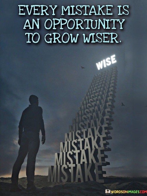 The quote, "Every mistake is an opportunity to grow wiser," reflects the profound idea that errors and missteps in life are not failures to be feared or avoided but valuable opportunities for learning, growth, and personal development. Mistakes are an inherent part of the human experience, and rather than being sources of shame or regret, they hold the potential to provide us with valuable insights and lessons. When we make mistakes, we are confronted with the consequences of our actions or decisions. This moment of realization serves as a powerful catalyst for self-reflection and introspection. It encourages us to examine our thought processes, behaviors, and motivations, gaining a deeper understanding of ourselves and our patterns. Through this process, we identify areas for improvement and growth, allowing us to make more informed choices in the future. Moreover, mistakes often push us out of our comfort zones and challenge us to adapt and innovate. They prompt us to think creatively, seek alternative solutions, and develop resilience. As we navigate the aftermath of our errors, we build a sense of perseverance and determination, strengthening our ability to face future challenges with greater courage and composure. Additionally, mistakes can foster humility and empathy. When we acknowledge our fallibility, we become more empathetic toward the errors of others, recognizing that nobody is perfect. This understanding deepens our interpersonal connections and allows us to offer support and encouragement to those who may be experiencing similar difficulties. Embracing mistakes as opportunities for growth also reduces the fear of failure, encouraging us to take calculated risks and pursue our aspirations. Rather than viewing setbacks as reasons to give up, we approach them with a growth mindset, seeing the potential for learning and improvement in each experience. In conclusion, the quote advocates for a transformative perspective on mistakes, positioning them as stepping stones to wisdom and self-improvement. By recognizing that every error offers a chance to learn, grow, and evolve, we shift our attitude toward failure and develop resilience, empathy, and a greater understanding of ourselves and others. Embracing mistakes as valuable opportunities allows us to navigate life's challenges with a growth mindset, fostering continuous learning and personal development. Ultimately, it is through the journey of learning from our mistakes that we become wiser, more compassionate, and better equipped to navigate the complexities of life.