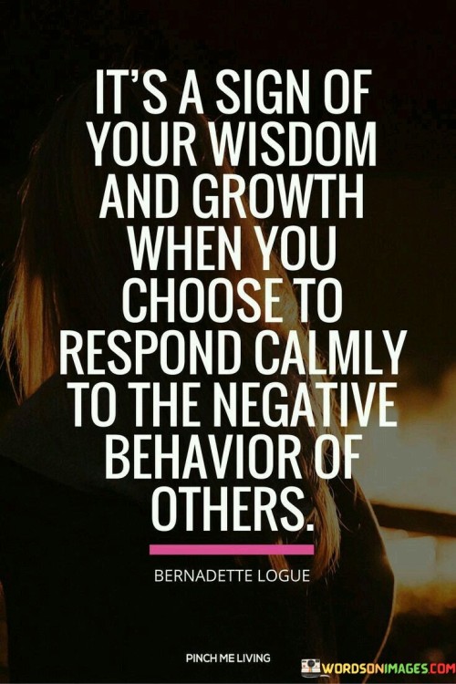 The quote, "it's a sign of your wisdom and growth when you choose to respond calmly to the negative behavior of others," underscores the importance of emotional intelligence and maturity in our interactions with those who exhibit negativity or hostility. It suggests that our ability to remain composed and composed in the face of negativity reflects our personal growth and inner strength. Instead of reacting impulsively or succumbing to the negativity around us, choosing a calm response demonstrates our capacity to rise above the situation and exercise self-control and empathy. When we encounter negative behavior from others, it can trigger a range of emotions, such as frustration, anger, or hurt. However, responding calmly requires a level of self-awareness and emotional regulation. It means recognizing our own emotions and triggers without allowing them to dictate our behavior. This form of self-mastery is a product of personal growth, as it reflects our efforts to understand and manage our reactions effectively. Moreover, responding calmly to negative behavior is a reflection of empathy and understanding. It acknowledges that the person exhibiting negativity may be going through their own struggles or facing challenges we might not fully comprehend. By responding with composure, we create space for compassion and open communication, potentially diffusing the negative energy and fostering a more constructive exchange. Choosing a calm response also contributes to the establishment of healthy boundaries. It allows us to protect our emotional well-being and maintain our sense of self-worth, even in the face of negativity. Rather than getting entangled in a cycle of conflict, we assert ourselves in a composed manner, demonstrating that we will not be drawn into harmful or toxic interactions. Furthermore, responding calmly can serve as a positive example for others. It shows that disagreements and conflicts can be addressed with respect and understanding, inspiring a more productive and harmonious approach to resolving differences. In conclusion, the quote emphasizes that responding calmly to the negative behavior of others is a testament to our wisdom and personal growth. By choosing to remain composed, we demonstrate emotional intelligence, empathy, and the ability to set healthy boundaries. Responding calmly is a reflection of our self-awareness and our capacity to rise above the negativity, contributing to more constructive interactions and fostering a positive atmosphere. Ultimately, it is through such mature responses that we pave the way for personal growth and create a more harmonious and compassionate environment in our interactions with others.