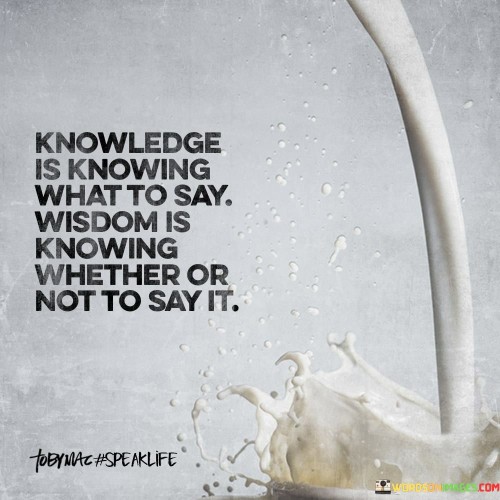 The quote, "Knowledge is knowing what to say. Wisdom is knowing whether or not to say it," draws a clear distinction between knowledge and wisdom in the context of communication and interpersonal interactions. Knowledge refers to possessing information, facts, and understanding about various subjects, which allows one to articulate thoughts and ideas effectively. On the other hand, wisdom goes beyond mere knowledge and involves the discernment to determine whether sharing that knowledge is appropriate or beneficial in a given situation. Having knowledge empowers individuals to contribute meaningfully to discussions, debates, and exchanges of ideas. It allows them to provide insights, answer questions, and participate actively in various contexts. However, wisdom complements knowledge by guiding individuals to assess the impact of their words on others and the broader context. It involves considering the potential consequences of sharing that knowledge, recognizing the emotional and social implications, and the timing of when to speak or when silence may be more prudent. Wisdom recognizes that the truth, while essential, must be balanced with sensitivity, empathy, and respect for others' feelings and perspectives. There are times when sharing knowledge can be empowering, enlightening, or even essential for problem-solving. On the other hand, there are situations where expressing certain information may lead to misunderstandings, hurt feelings, or conflict. In such instances, wisdom may dictate choosing silence or finding more diplomatic ways to communicate, understanding that sometimes not saying something is more valuable than speaking. In essence, the quote highlights the integration of knowledge and wisdom in effective communication. Knowledge equips us with the information we need to express ourselves, while wisdom guides us to navigate the complexity of social dynamics and consider the impact of our words. By exercising wisdom in communication, we cultivate meaningful and respectful interactions, fostering better understanding, and promoting a harmonious exchange of ideas. Moreover, it emphasizes the importance of lifelong learning, not only to gain knowledge but also to develop the discernment that comes with wisdom. Wisdom is a product of experience, empathy, and introspection, which allows individuals to navigate the subtleties of human interaction with compassion and thoughtfulness. Striving to acquire both knowledge and wisdom enables us to communicate more effectively and fosters a deeper connection with others in a way that uplifts and enriches our shared experiences.
