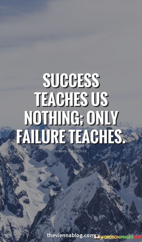 The quote emphasizes the value of failure as a teacher. It suggests that success doesn't offer valuable lessons, while failure holds the insights needed for growth. By highlighting the importance of learning from mistakes, the quote underscores the role of setbacks in personal and professional development.

The quote challenges the conventional view of success. It posits that success can lead to complacency, while failure prompts reflection and adaptation. By implying that failure is a more impactful educator, the quote encourages a mindset that embraces challenges and values the lessons they bring.

The brevity of the quote enhances its impact. It encapsulates a thought-provoking perspective on success and failure. The quote's message encourages individuals to embrace their failures, recognizing them as opportunities for learning and improvement. Ultimately, the quote underscores the transformative role of failure in shaping individuals and their journeys toward growth and achievement.