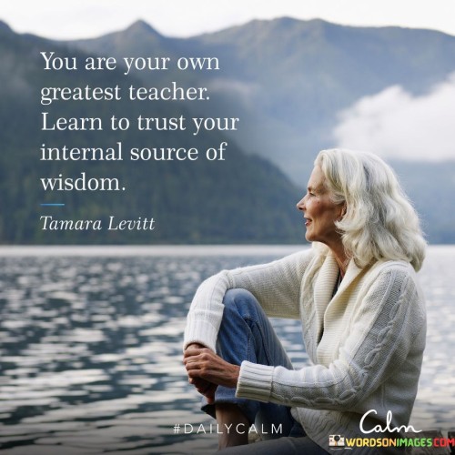 The quote, "You are your own greatest teacher. Learn to trust your internal source of wisdom," imparts a profound message about self-reliance, self-discovery, and the inherent wisdom that lies within each individual. It emphasizes that we possess the capacity to learn and grow from within ourselves, and by nurturing a deep trust in our inner guidance, we can unlock a wellspring of wisdom and insight that can guide us on our life's journey. The first part of the quote, "You are your own greatest teacher," underscores the idea that life's experiences and challenges offer valuable lessons for personal growth. Every experience, whether positive or negative, presents an opportunity to learn, reflect, and gain understanding. Through introspection, we can uncover valuable insights about ourselves, our values, and our aspirations, acting as our own guiding force. The second part, "Learn to trust your internal source of wisdom," encourages us to have faith in our intuition and inner knowing. In a world filled with external influences and information, we are often bombarded with opinions and advice. However, the quote reminds us that we possess an innate source of wisdom within ourselves, forged through our unique life experiences and perspectives. Learning to trust this inner wisdom allows us to make decisions aligned with our authentic selves and core values.Trusting our internal source of wisdom involves cultivating self-awareness and practicing mindfulness. It means listening to our inner voice, acknowledging our emotions, and honoring our intuition. By doing so, we gain clarity in decision-making, become attuned to our true desires, and align our actions with our higher purpose. Moreover, this trust in our inner wisdom helps us navigate life's uncertainties with greater resilience and confidence. It empowers us to embrace our strengths and accept our imperfections, fostering self-compassion and a positive sense of self-worth. In conclusion, the quote advocates for self-reliance and self-trust as potent tools for personal growth and self-discovery. By recognizing that we are our own greatest teachers, we open ourselves to the wealth of knowledge available through our life experiences. Trusting our internal source of wisdom enables us to make authentic decisions, lead purposeful lives, and embrace the journey of continuous learning and self-evolution. Embracing this innate wisdom, we step into our power and become active participants in shaping our own paths, ultimately finding the fulfillment and authenticity that come from trusting ourselves wholeheartedly.