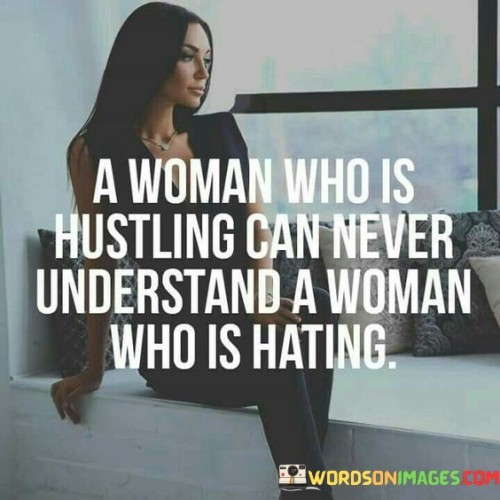 This quote suggests that a woman who is actively pursuing her goals and working hard to achieve success may find it difficult to comprehend or relate to a woman who harbors feelings of envy or animosity towards others. When a woman is hustling, she is focused on her own growth, progress, and self-improvement. She invests her energy into her ambitions, striving to overcome obstacles and achieve her desired outcomes. In contrast, a woman who is hating is consumed by negative emotions and resentment, which can hinder her own personal growth and success. The quote implies that the mindset of hustling and hating are fundamentally different, as one involves positivity, determination, and personal development, while the other entails negativity, jealousy, and stagnation. Therefore, it suggests that these two perspectives may be incompatible and difficult to understand for one another.
