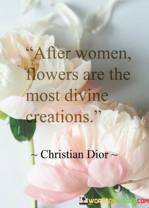 The quote "After women, flowers are the most divine creations" expresses the notion that women occupy the highest pedestal of divine existence, while flowers hold a close second place. It suggests that women possess an unparalleled beauty, grace, and allure that is only surpassed by the enchanting charm of flowers. The quote pays homage to the divine qualities inherent in women, acknowledging their ability to captivate hearts and minds with their presence. It further draws a parallel between women and flowers, both being symbols of purity, elegance, and the extraordinary wonders of nature. Like women, flowers possess a mesmerizing aura, captivating us with their vibrant colors, delicate petals, and sweet fragrances. The quote celebrates the exquisite nature of femininity, highlighting the profound impact that women and flowers have on our emotions and aesthetic appreciation. It serves as a reminder of the remarkable creations that bring beauty and joy to our lives.