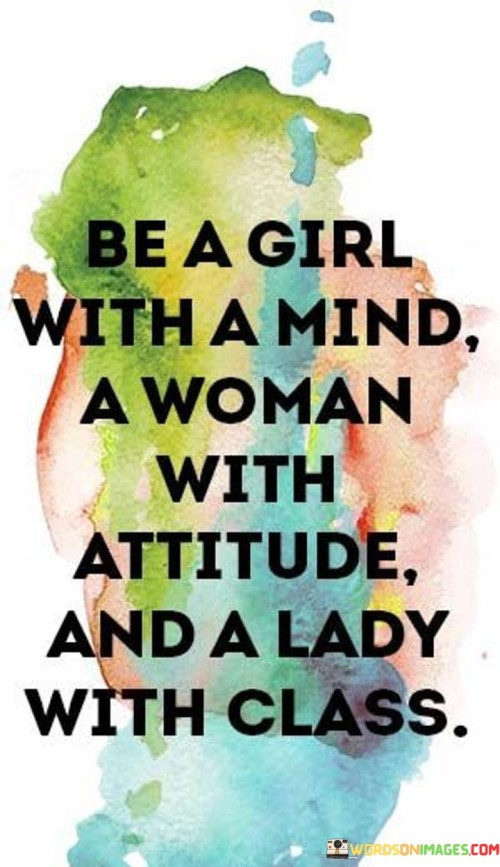 This quote encourages women to embrace a multifaceted identity by embodying different qualities and characteristics. It suggests that one should be a girl with a mind, emphasizing the importance of intelligence, curiosity, and a thirst for knowledge. Additionally, it encourages being a woman with attitude, indicating the value of confidence, assertiveness, and a strong sense of self. Lastly, the quote emphasizes the need to be a lady with class, emphasizing grace, dignity, and refinement in one's demeanor and conduct. Collectively, these traits symbolize a well-rounded and empowered woman who embraces her intellect, displays confidence, and carries herself with elegance. The quote encourages women to transcend societal expectations and stereotypes, urging them to cultivate their own unique blend of intelligence, attitude, and grace, and to celebrate their individuality.