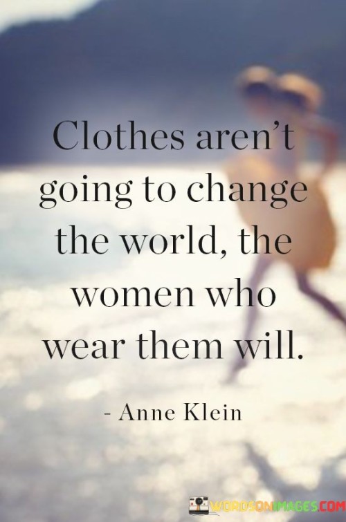 This quote emphasizes the importance of individuals rather than their outward appearance or attire in making a significant impact on the world. It suggests that while clothes may be a form of self-expression, they alone do not possess the power to bring about meaningful change. Instead, the quote highlights that it is the women themselves, their actions, ideas, and contributions, that have the potential to shape and transform the world. It implies that true change stems from the qualities, abilities, and passions of the individuals who wear the clothes, rather than the garments themselves. By focusing on the women and their capabilities, the quote encourages the recognition of personal agency and reminds us that our potential to effect change lies within us, regardless of what we choose to wear.