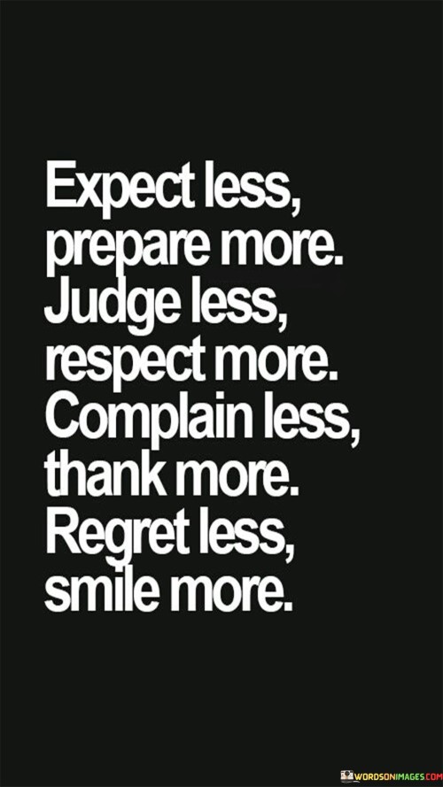 "Expect less, prepare more. Judge less, respect more. Complain less, thank more. Regret less, smile more." This set of phrases provides a series of valuable life lessons and principles for cultivating a positive and fulfilling mindset.

Expect less, prepare more: This encourages managing expectations and focusing on being well-prepared for various situations. It's a reminder that being proactive and ready can help navigate challenges effectively.

Judge less, respect more: This emphasizes the importance of withholding judgment and showing respect and understanding to others. It promotes empathy and open-mindedness in interactions.

Complain less, thank more: This encourages shifting the focus away from negativity and complaints and towards gratitude. Expressing thanks for what we have fosters a more positive outlook.

Regret less, smile more: This suggests that dwelling on regrets is counterproductive, and instead, it's better to embrace a cheerful and optimistic attitude.

Each phrase offers a nugget of wisdom for living a more mindful, appreciative, and compassionate life. The combination of these principles creates a holistic approach to personal growth and well-being.