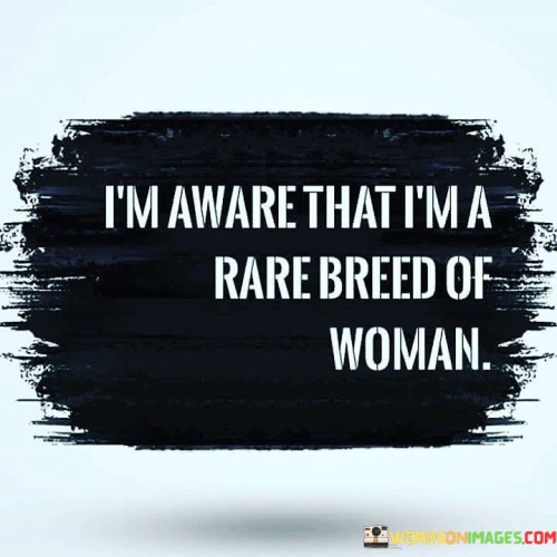 This quote conveys a sense of self-awareness and uniqueness in being a woman who considers herself to be distinct and uncommon. The speaker recognizes their individuality and acknowledges that they possess qualities or characteristics that set them apart from others. By referring to themselves as a "rare breed," they imply that they possess qualities, perspectives, or values that are not commonly found in others of their gender. This statement could also indicate that the speaker feels they do not conform to societal expectations or stereotypes typically associated with women. The quote suggests a sense of pride in being different, emphasizing the speaker's self-confidence and appreciation for their own distinctiveness. Overall, it reflects a self-assuredness in recognizing and embracing one's unique qualities as a woman.