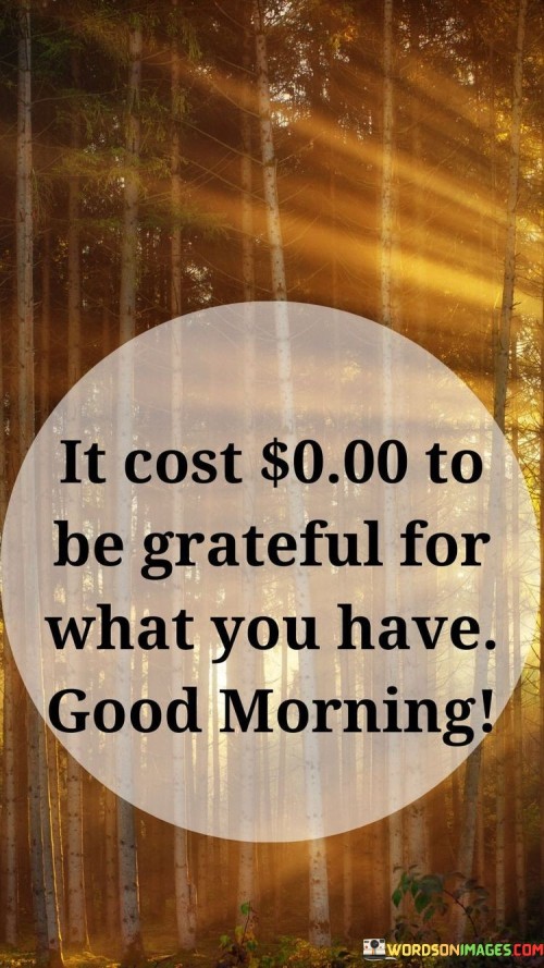 This quote highlights the free nature of gratitude. Being thankful doesn't require money; it's a priceless attitude. It emphasizes valuing what you possess, fostering contentment and positivity.

Appreciation doesn't carry a price tag. It's a choice that shapes perspective. This saying underscores that finding joy in the present assets can bring immense fulfillment.

Gratitude enriches without expense. It's a mindset that amplifies happiness. The quote encourages recognizing blessings amid life's challenges, showing that acknowledging what's there costs nothing but reaps invaluable rewards.