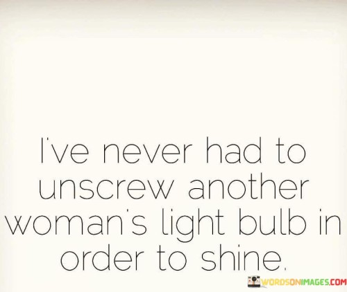 This quote speaks to the idea that one person's success or achievements do not need to come at the expense of others. The metaphorical act of "unscrewing another woman's light bulb" represents diminishing or overshadowing someone else's accomplishments to make oneself appear more successful. The speaker asserts that they have never engaged in such behavior. Instead, they imply that their own shine or brilliance does not require diminishing or undermining the light of others. The quote conveys a sense of confidence, empowerment, and support for other women. It emphasizes the belief that everyone has the potential to shine and succeed independently, without resorting to competition or sabotaging others. It promotes the idea of celebrating and uplifting one another rather than engaging in jealousy or rivalry. Overall, the quote highlights the speaker's commitment to maintaining their own light without extinguishing the light of others.
