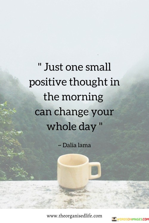 This quote emphasizes the transformative power of a positive mindset. "One small positive thought" signifies a tiny change in perspective. "Morning" symbolizes the beginning of the day. The quote underscores how adopting a positive outlook from the outset can impact the entire day.

The quote highlights the ripple effect of positivity. It suggests that a single positive thought can set the tone for a day filled with optimism and resilience. "Change your whole day" reflects the idea that a shift in mindset can influence one's experiences, interactions, and overall well-being.

In essence, the quote speaks to the importance of cultivating a positive attitude. It underscores the potential for a small change in thought to lead to a significant transformation in one's day. The quote conveys the idea that our thoughts have the power to shape our reality, emphasizing the value of starting each day with a hopeful and optimistic mindset.