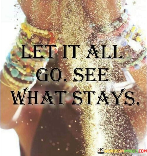 In life, we often hold onto many things – feelings, people, ideas. The quote suggests releasing them, like setting free colorful balloons. When we do this, we discover what truly matters. Some things remain, showing their worth like bright stars. So, let go; clarity arises from the scattered clutter.

Imagine a river carrying leaves downstream. Similarly, let thoughts flow away. This quote encourages observing what remains, like pebbles on the riverbed. What stays is essential, our genuine essence. By releasing worries and attachments, we find peace in simplicity, understanding our core values in the tranquil pond of existence.

Picture a garden where we prune fading flowers. In life, we can prune our attachments. This saying advises removing to reveal what endures. After the storm, we see the strong tree, having shed weak branches. By allowing things to fall away, we discern our steadfast relationships, uncovering enduring bonds, like blooming flowers after pruning.