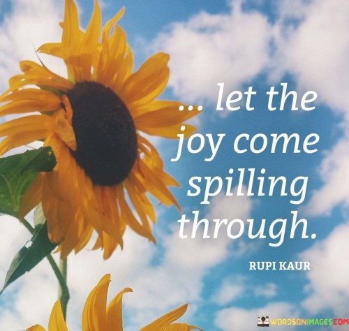 This saying teaches that we should welcome happiness. Just like a cup overflowing, let joy flood in. It's about embracing positivity and not holding back. Allow happiness to shine out from within you.

When life brings challenges, this phrase reminds us to find the bright spots. Joy can be found even in tough times. Imagine a dam breaking, and happiness pouring out. It encourages us to stay hopeful and find reasons to smile.

This message tells us to share our happiness with others. When joy spills over, it affects those around us. Like a cheerful song, let your happiness spread. It's a reminder that our emotions touch lives, so let's make them positive and uplifting.