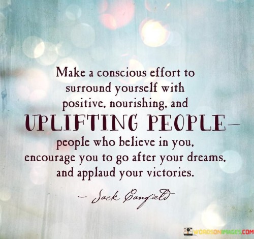 The quote emphasizes the importance of intentional relationships. "Conscious effort to surround yourself" underscores the significance of choice in our social circles. "Positive, nourishing, uplifting people" signifies the qualities to seek. The quote conveys the idea that our well-being is influenced by those we surround ourselves with.

The quote underscores the value of support and encouragement. It highlights the impact of positive influences on personal growth. "Believe in you, encourage you" signifies the role of these connections in fostering self-belief and motivation. "Applaud your victories" underscores the importance of celebrating achievements.

In essence, the quote speaks to the transformative power of the right company. It conveys the idea that being around people who uplift and support us can fuel our aspirations and lead to personal success. The quote encourages individuals to curate their social circles consciously for their personal and professional development.