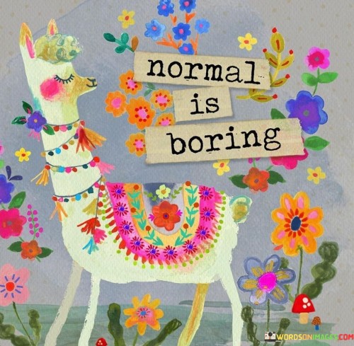 This quote suggests that being ordinary is uninteresting. It implies that uniqueness stands out more. Normality lacks excitement; being different adds color to life. It's like saying embracing your quirks makes you more captivating and memorable.

Following the crowd can be dull. The quote encourages embracing your individuality. Unconventional traits make you fascinating. It's a reminder that conforming to norms might not bring fulfillment, while embracing your distinctiveness can lead to more exciting experiences.

In a world full of similarities, being yourself is refreshing. The quote champions authenticity. It's a call to break free from the mundane and embrace what makes you special. Remember, normal might be safe, but embracing your uniqueness brings vitality and richness to your journey.