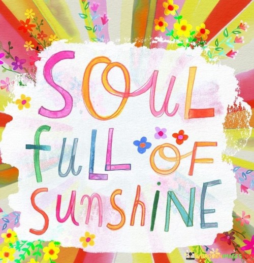 This quote symbolizes a joyful and positive inner state. It means having a heart and spirit filled with happiness and brightness, akin to the warmth of sunlight. Just as sunshine uplifts the world, a soul full of positivity radiates light and joy to those around.

The quote portrays an emotional landscape. It suggests that inner happiness can be as uplifting as the sun's rays. A soul brimming with sunshine-like positivity is infectious, spreading warmth and optimism to others. This concept reminds us of the power of our emotions to influence both ourselves and those we encounter.

In life's journey, maintaining a soul full of sunshine is a goal. It's a testament to the ability to find beauty and positivity even in challenging times. This quote inspires us to nurture our inner well-being, striving to keep our souls illuminated with the light of joy, kindness, and gratitude, and sharing that radiance with the world.