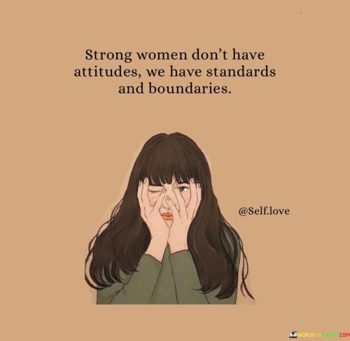 This quote succinctly captures the essence of strong women by contrasting attitudes with standards and boundaries. It suggests that strong women do not exhibit negative attitudes or unnecessarily confrontational behavior, but rather they uphold high standards and enforce clear boundaries. The quote implies that strong women have a deep sense of self-worth and self-respect, which guides their interactions and relationships. They possess a clear understanding of what they deserve and are unwilling to settle for anything less. By emphasizing standards, the quote underscores the importance of holding oneself and others accountable to a certain level of behavior, treatment, and values. Additionally, it highlights the significance of personal boundaries, indicating that strong women establish limits and assert their needs and preferences without apology. This quote celebrates the strength and empowerment that come from setting and maintaining healthy boundaries and having high expectations for oneself and others. It promotes the idea that strength lies not in confrontational attitudes, but in the ability to uphold personal standards and boundaries with confidence and dignity.