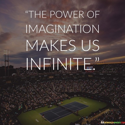 This quote highlights the vast potential of imagination. It means that our ability to create and envision knows no bounds. Imagination expands our horizons beyond the limits of reality, enabling us to explore infinite possibilities and ideas that go beyond the tangible.

The quote celebrates the human capacity for creativity. It suggests that imagination is a boundless source of innovation and insight. By engaging our imaginative faculties, we tap into a wellspring of creativity that can lead to groundbreaking discoveries and transformative ideas. It's a reminder of the limitless nature of human ingenuity.

In a world where practicality often reigns, this quote champions the importance of nurturing our imaginative faculties. It encourages us to recognize that the power of imagination isn't just for children's stories; it's a force that propels innovation and shapes our perceptions of what's possible. By embracing our imaginative potential, we unlock a realm of endless exploration and creativity, enriching our lives and contributing to the world's progress.