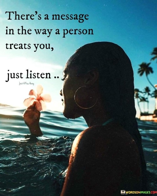 This quote suggests that people's actions convey intentions. It means that how someone treats you reveals their feelings and attitudes. By paying attention to their behavior, you can understand their message without needing explicit words.

The quote emphasizes nonverbal communication. It implies that actions speak louder than words. When someone treats you with respect and kindness, it shows they value you. Negative treatment may indicate unresolved issues or differing priorities.

In a world where words can be misleading, this quote encourages attunement to actions. It's a reminder that behavior offers insights beyond verbal communication. By listening to the message conveyed through treatment, you gain a deeper understanding of people's emotions, intentions, and the dynamics of your relationships.