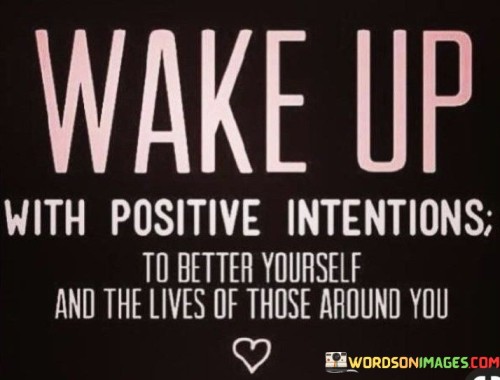 The quote encourages a proactive and positive mindset. "Wake up with positive intentions" signifies starting the day with optimism. "Better yourself and the lives of those around you" implies self-improvement and helping others. The quote conveys the idea that each day is an opportunity for personal growth and making a positive impact.

The quote underscores the power of intentionality. It highlights the importance of setting constructive goals and aspirations for oneself. "Better yourself" signifies self-development, while "lives of those around you" reflects the potential to influence others positively, emphasizing the interconnectedness of personal growth and community well-being.

In essence, the quote speaks to the transformative power of a positive mindset. It conveys the idea that by setting positive intentions, individuals can not only enhance their own lives but also create a ripple effect of positivity that benefits those around them. The quote encourages mindfulness and purposeful living.