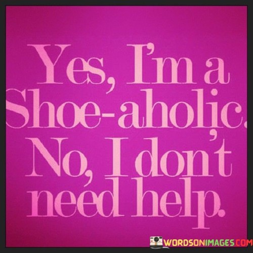 This quote playfully admits a love for shoes. It humorously acknowledges a strong passion without shame. It's a light-hearted way of saying that being enthusiastic about shoes is a personal choice and not necessarily a problem.

Admitting a shoe addiction with pride. The saying suggests that loving shoes is a preference, not a concern. It's a declaration of one's style inclinations, embracing personal interests and asserting that enjoying fashion is an individual expression.

Shoes are my thing, and that's okay. This perspective showcases self-assuredness. It signifies that having a penchant for shoes is part of personal identity. The quote reflects confidence in one's choices and interests, reminding us that celebrating individuality is an essential aspect of self-acceptance.