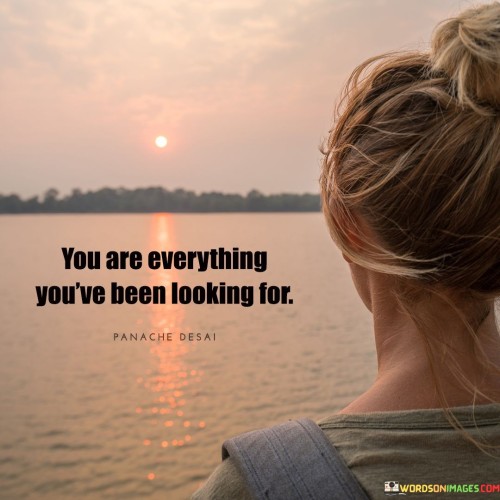 The person you've been searching for is within you. Your qualities, dreams, and potential are already present. This idea underlines the importance of self-discovery and self-acceptance. Look inward to find the completeness you seek externally.

You possess the qualities you admire in others. You are a reflection of your aspirations and desires. Recognize your worth and capabilities. Embrace your uniqueness, for it holds the key to your true self and a fulfilling life journey.

Believe in your inherent value. The person you are becoming is the culmination of your experiences and choices. You are the answer to your questions and the source of your growth. Acknowledge your potential, for you are the embodiment of all you've been longing for.