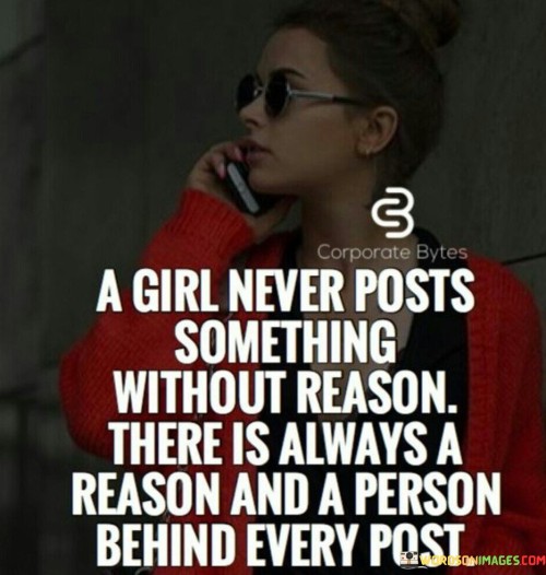 This quote sheds light on the notion that when a girl posts something on social media, there is always a purpose behind it and a person associated with it. It suggests that girls, like anyone else, do not share content without a specific intention or motive. The quote highlights the fact that every post is carefully chosen, reflecting the thoughts, emotions, and experiences of the person who shares it. Whether it is a photo, a status update, or a message, there is a reason behind it—a desire to express oneself, connect with others, seek validation, share achievements, or simply communicate thoughts and feelings. Additionally, the quote reminds us that behind each post, there is a person—an individual with their own unique perspective, desires, and motivations. It underscores the importance of recognizing that social media posts are not simply random or meaningless; they offer glimpses into the lives and identities of the individuals who share them. By acknowledging this, we can approach social media content with greater understanding and empathy, realizing that every post represents a person's attempt to communicate, connect, or be heard. Ultimately, the quote encourages us to be mindful of the reasons behind a girl's posts, promoting a more empathetic and thoughtful approach to interpreting and engaging with social media content.