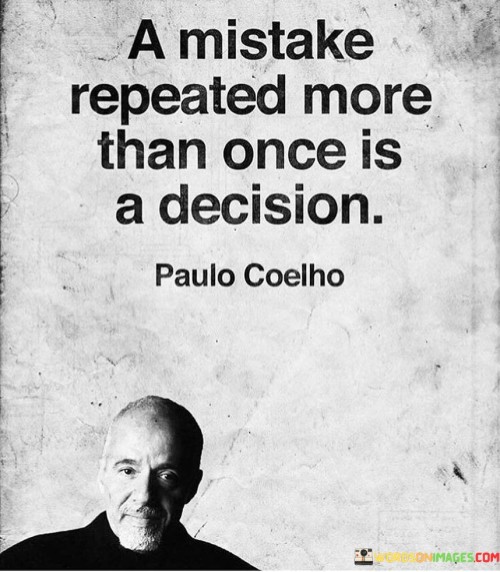 This quote means that when you make the same mistake more than once, it's not just a random error anymore. It becomes a choice because you didn't learn from the first time. It's like saying "I know it's wrong, but I'm doing it anyway." So, repeating a mistake is like deciding to do it.

Imagine you touch a hot stove and it hurts. If you do it again, you're choosing to feel the pain. It's like a small decision to ignore what you've learned. But if you keep touching that hot stove, it's not a mistake anymore; it's a decision to hurt yourself. So, this quote reminds us to be smart and learn from our mistakes instead of making the same bad choices over and over again.

In life, we all mess up sometimes. That's normal. But if we keep making the same mistakes, it's like saying, "I want things to go wrong." So, this quote is a simple way to tell us to be wise and change our actions when we see we're doing the same bad thing again and again.