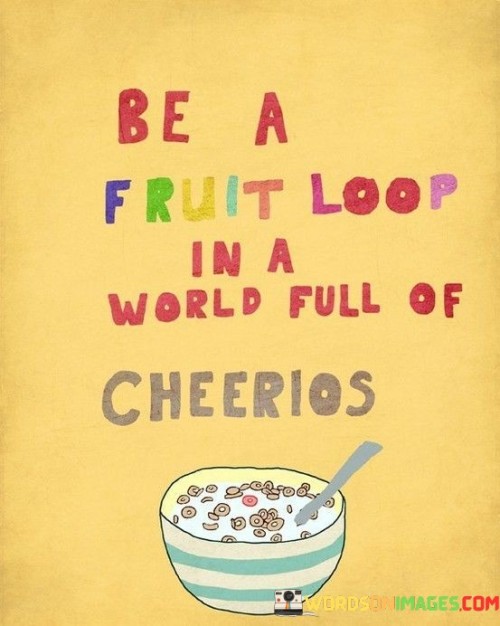 Stand out by being unique, like a colorful fruit loop in a bowl of plain cheerios. In a world where conformity is common, embracing individuality adds vibrancy. The quote suggests that being true to oneself amidst uniformity creates a remarkable and memorable presence, making life more interesting and diverse.

The quote encourages embracing quirks. Just as a fruit loop disrupts the uniformity of a cereal bowl, our differences enrich the world. Diversity of thoughts, ideas, and personalities is what brings depth and excitement to life. It reminds us to celebrate our uniqueness and contribute our distinct flavors to the world.

Amid societal pressures to conform, the quote celebrates nonconformity. It advocates for embracing the unconventional. Being authentic and embracing differences allows us to create a life that stands out. The quote's message is to value the qualities that make us different, as they enrich our lives and the lives of those around us.