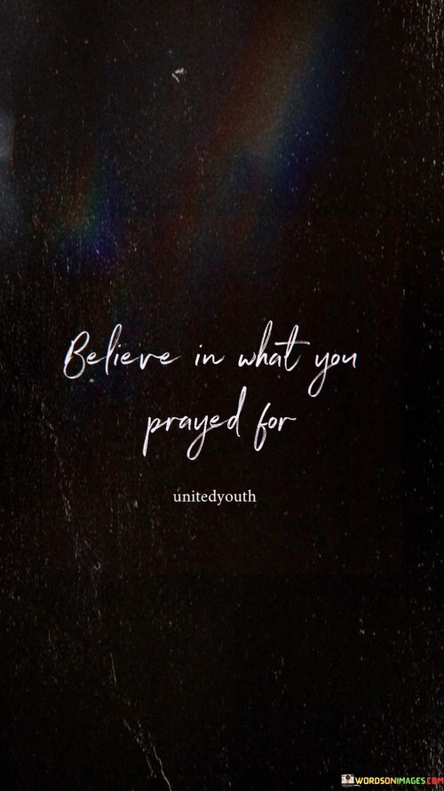 This quote advises having faith in your prayers. Trust that what you've asked for is possible. It's like tending to a seed you've planted. Believe in its potential to grow into reality. This mindset is essential for turning hopes into tangible outcomes.

Believing in your prayers reflects unwavering confidence. It's akin to following a map to treasure. This conviction helps overcome doubts and obstacles. Just as a sailor trusts the stars to guide them, faith in your prayers guides your journey toward the desired destination.

The quote highlights that belief fuels manifestation. It's like inflating a balloon, making dreams take shape. Holding onto your beliefs, like a captain steering a ship, drives you forward. When you trust in your prayers, you align your actions with your aspirations, making the desired outcomes more likely.