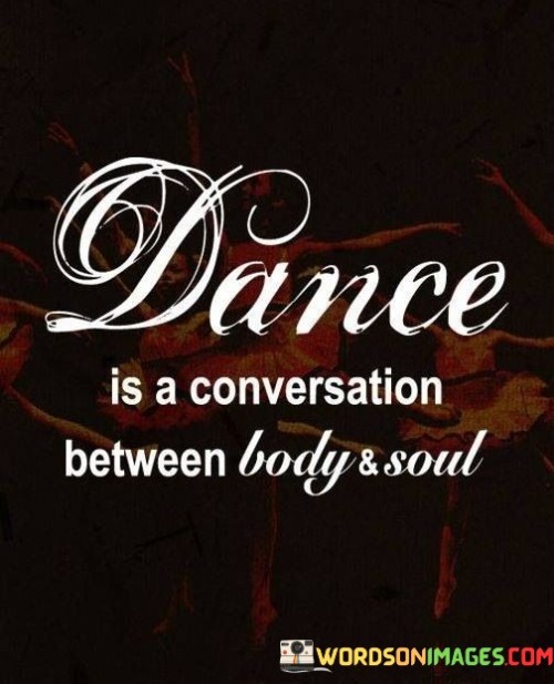 Dance is like a chat between your physical self and inner spirit. Your body moves, and your soul responds with emotion. Imagine your body whispering tales and your soul echoing back. In this wordless dialogue, stories are told through graceful movement.

Think of dance as a silent language. It's like body poetry that only the heart can read. Your body's steps, twists, and leaps express what words cannot. Just as a hug conveys comfort, dance communicates feelings through its elegant conversation.

Dance bridges the gap between tangible and intangible. It's like a bridge connecting two lands. Your body acts as the vessel, carrying the soul's messages. In this rhythmic exchange, emotions find a unique channel of expression. It's a dance of unity between the physical and the spiritual.