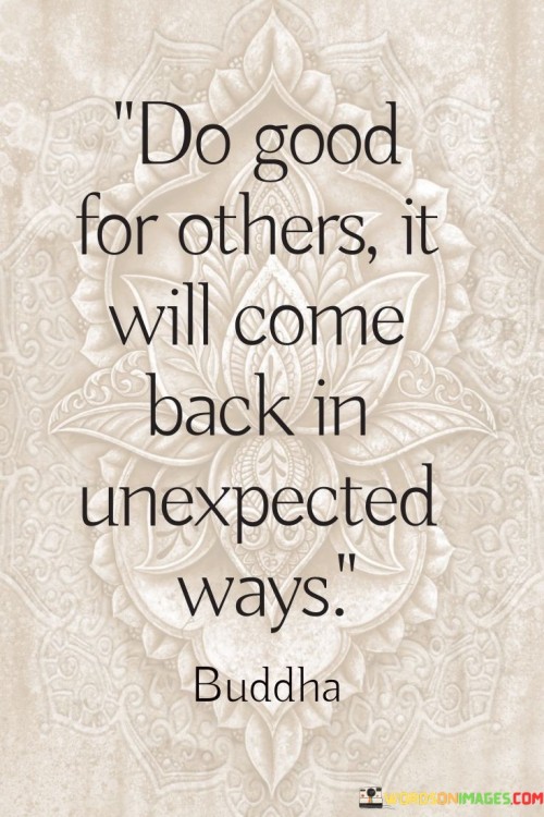 The quote advocates for altruism and its inherent rewards. "Do good for others" encourages acts of kindness. "Come back in unexpected ways" implies reciprocity in unforeseen forms. The quote conveys the idea that when we help others, positive outcomes and blessings can return to us in unexpected and meaningful ways.

The quote underscores the concept of karma. It highlights the belief that the energy we put into the world through our actions has a way of coming back to us. "In unexpected ways" signifies that the rewards of kindness might not always be immediate or obvious, emphasizing the element of surprise.

In essence, the quote speaks to the idea that benevolence can have a ripple effect, benefiting not only those we help but also ourselves. It underscores the belief that the universe has a way of repaying acts of goodness with unexpected, positive outcomes, reinforcing the value of compassion and selflessness.