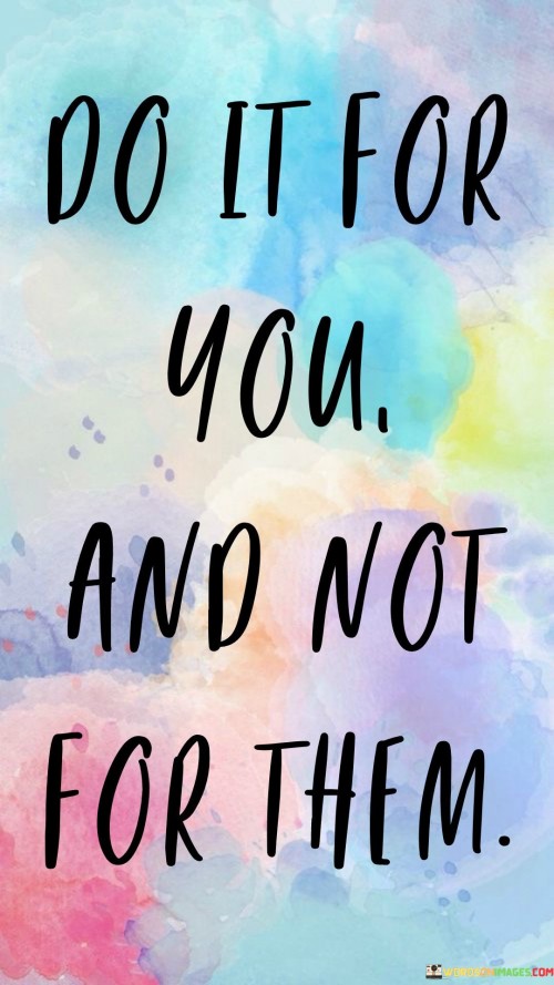 Act for your own satisfaction, not to impress others. Imagine painting a canvas with your favorite colors, not what others like. Doing things for yourself is like writing a personal story, not a script for others' approval. Your actions become authentic expressions of your desires.

Engage in pursuits that fulfill your heart's desires. It's like savoring a meal you've been craving. When you focus on your own aspirations, the journey becomes more rewarding. Just as a bird builds a nest for its comfort, your efforts are tailored to your own needs and happiness.

Let your motivation come from within, not from external pressures. It's like being your own cheerleader, not seeking applause from the crowd. When your actions are guided by personal passion, they resonate with authenticity. So, embrace the mantra: "Do it for you, not for them," and let your journey be fueled by self-fulfillment.