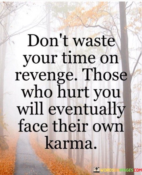 The quote advocates for a mindful approach to dealing with wrongdoing. "Don't waste your time on revenge" implies refraining from seeking retribution. "Those who hurt you will eventually face their own karma" suggests that individuals will bear the consequences of their actions.

The quote underscores the principle of cause and effect. It reflects the idea that actions have repercussions and that those who engage in hurtful behavior will ultimately experience the fallout. "Face their own karma" signifies that individuals will have to reckon with the outcomes of their actions, whether positive or negative.

In essence, the quote speaks to the value of focusing on personal growth and well-being rather than seeking vengeance. It promotes the idea that the universe has a way of balancing things out, and those who inflict harm will, in time, experience the consequences of their actions. The quote encourages a more constructive approach to dealing with hurtful individuals, emphasizing the importance of letting go and allowing natural justice to take its course.
