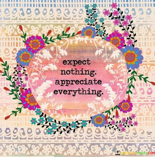 This quote advises against having high expectations. Instead, it suggests finding value in everything. It's like approaching life with open hands, ready to receive without demanding. By expecting less, you avoid disappointment and cultivate gratitude for even the smallest blessings.

Appreciation fuels contentment. The quote emphasizes valuing what you have. It's like savoring a simple meal with gratitude. When you appreciate life's abundance, you find joy in everyday moments, fostering a positive outlook and enhancing well-being.

Mindset shapes experience. The quote highlights perspective's influence. Expecting little while appreciating much is transformative. Like seeing beauty in a sunset, this mindset encourages finding wonder in life's simplest aspects, creating a cycle of happiness and enriching your journey.