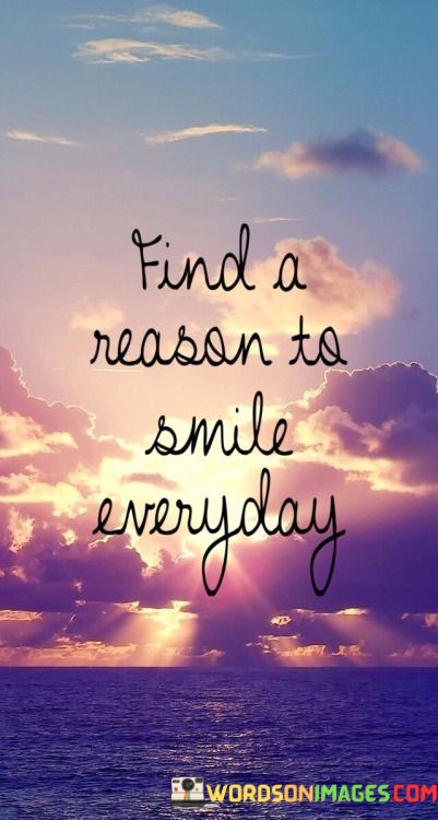 "Find a reason to smile every day." This quote serves as a reminder to seek out and appreciate the positive aspects of life that can bring joy and create opportunities for smiles.

The quote encourages a proactive and optimistic mindset. It suggests that even in challenging or mundane moments, there are reasons to find happiness and bring a smile to one's face.

By emphasizing the need to "find" a reason, the quote prompts individuals to be mindful of the beauty and positivity that exists in their surroundings, experiences, and interactions.

In essence, this quote embodies the idea that cultivating a habit of seeking out reasons to smile can enhance well-being and contribute to a more positive and fulfilling life. It's a call to embrace the small moments of happiness that are present in each day.