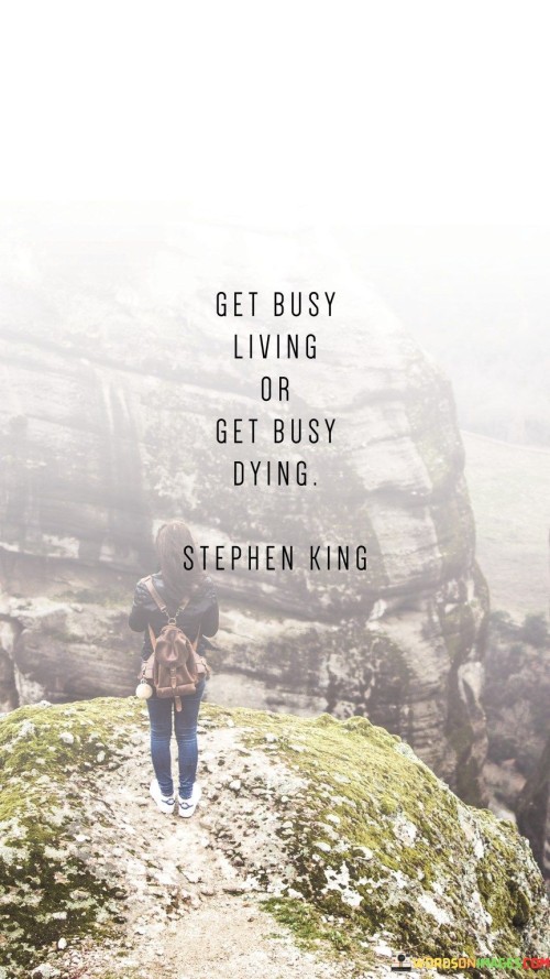 This quote urges a choice between two paths: a life of action or a life of stagnation. It's like standing at a crossroads. You must either embrace life fully or let it slip away.

Living fully requires action. The quote emphasizes engaging in life's adventures. It's like being an active participant in your story. By choosing to live vibrantly, you seize opportunities, take risks, and create memories.

The quote addresses life's brevity. It underscores the urgency to make the most of your time. Like a ticking clock, life moves steadily. It serves as a reminder that inactivity is a form of decline. By embracing living, you embrace growth, joy, and meaningful experiences, making the most of the time you have.