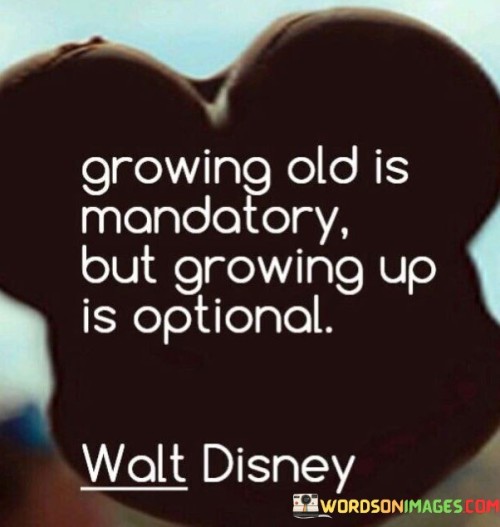 As we age, growing older is something that happens naturally and cannot be avoided. It's like the passing of time, affecting everyone. However, embracing maturity and taking on responsibilities associated with being an adult is a choice. The quote highlights that although aging is a compulsory part of life, the way we approach it is optional.

Being an adult involves facing challenges, making decisions, and handling life's complexities. Yet, it's up to each individual whether they want to hold onto childlike wonder, curiosity, and a carefree spirit, or adopt a more serious and responsible demeanor. This choice to grow up is a reflection of one's attitude towards life.

In essence, the quote emphasizes that while we all must undergo the process of aging, we have the freedom to choose our outlook on life. We can opt to remain youthful at heart, finding joy in simple pleasures and maintaining a playful approach. Alternatively, we can embrace the maturity that comes with experience and tackle life's demands with seriousness. The choice between merely growing older and actively growing up rests in our hands.