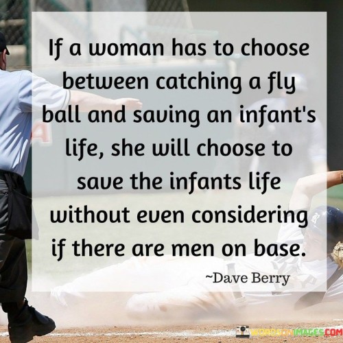 This quote portrays the selfless nature and prioritization of human life in women. It suggests that when faced with a critical situation where a woman must make a choice between catching a fly ball in a sports game and saving an infant's life, she will instinctively choose to save the infant's life without any hesitation or consideration for other factors such as the presence of men on base. The quote underscores the compassionate and nurturing qualities often associated with women, highlighting their innate tendency to prioritize the well-being and safety of others, particularly the most vulnerable, over personal achievements or external circumstances. It exemplifies a woman's unwavering commitment to protecting and preserving life, embodying a sense of empathy, care, and moral responsibility. The quote not only recognizes the inherent value placed on human life by women but also challenges societal norms that often prioritize individual success or competitive achievements over the fundamental importance of compassion and the preservation of life. Overall, the quote serves as a powerful reminder of the profound capacity for empathy and selflessness that exists within women, emphasizing the significance of valuing and honoring these qualities in our collective pursuit of a more compassionate and caring world.